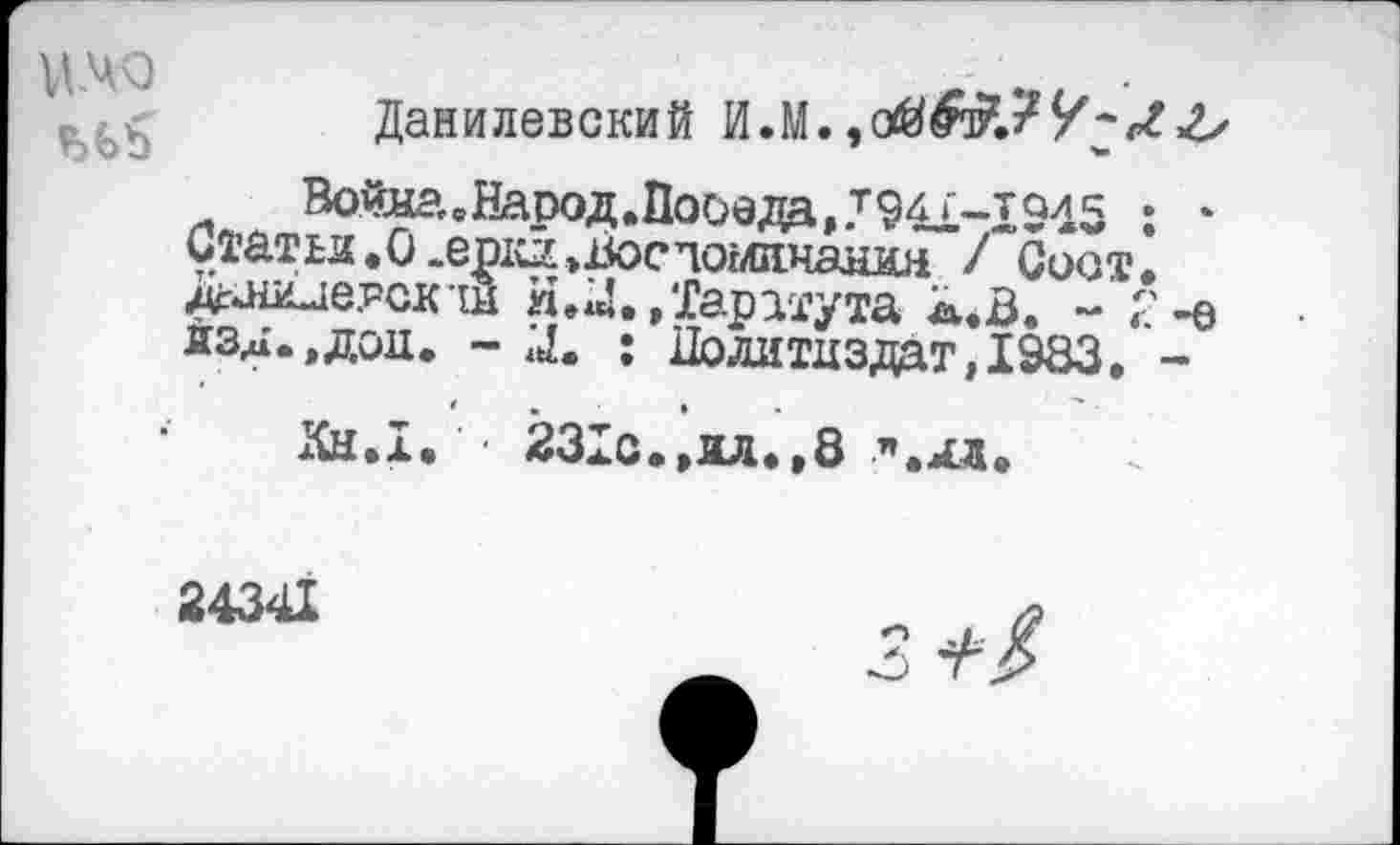 ﻿V14Q
Данилевский И.М.,
Войяа,вЕаоод.11ооеда,.т941~1945 : * Статьи.О.ер^.Восаоглинанин / Соат. Даии-шрск ш я.U.»Таратута к.В. - Г-е йзд.,дод. - X : Политиздат, 1983. -
Кн.1. • 231с.»ил.»8 п.дд.
24341